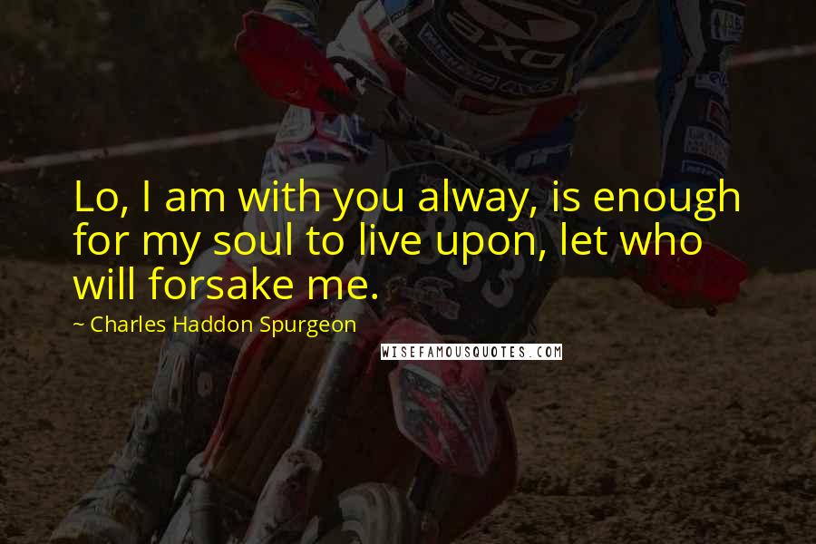 Charles Haddon Spurgeon Quotes: Lo, I am with you alway, is enough for my soul to live upon, let who will forsake me.