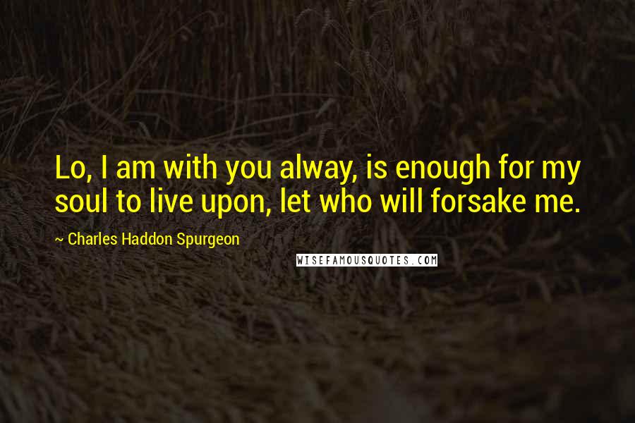 Charles Haddon Spurgeon Quotes: Lo, I am with you alway, is enough for my soul to live upon, let who will forsake me.