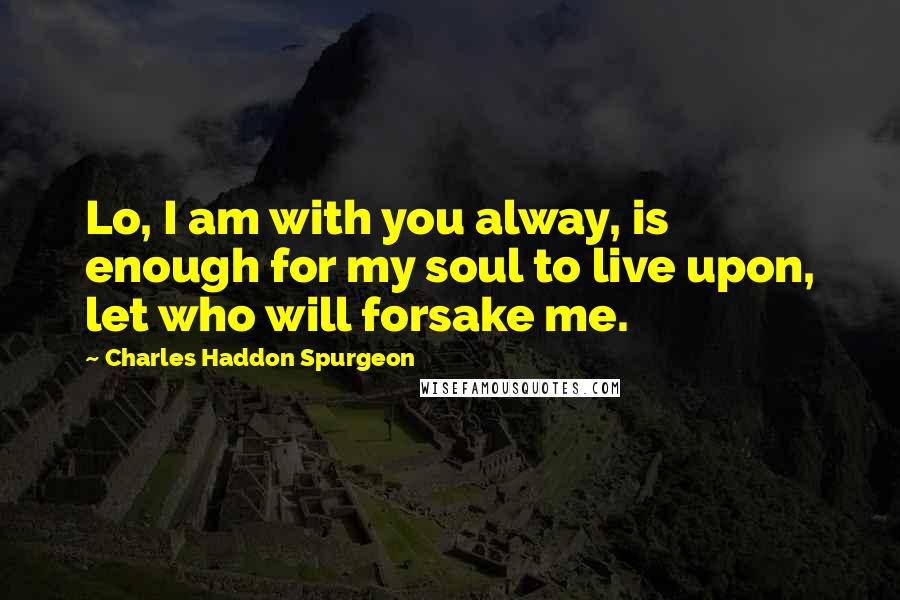 Charles Haddon Spurgeon Quotes: Lo, I am with you alway, is enough for my soul to live upon, let who will forsake me.