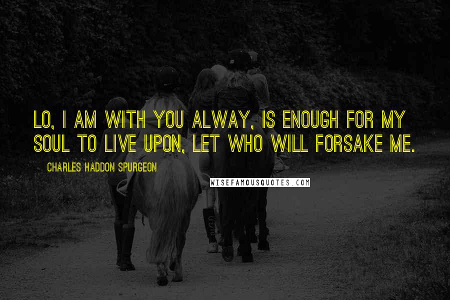 Charles Haddon Spurgeon Quotes: Lo, I am with you alway, is enough for my soul to live upon, let who will forsake me.