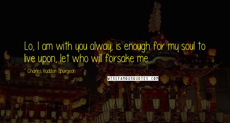 Charles Haddon Spurgeon Quotes: Lo, I am with you alway, is enough for my soul to live upon, let who will forsake me.