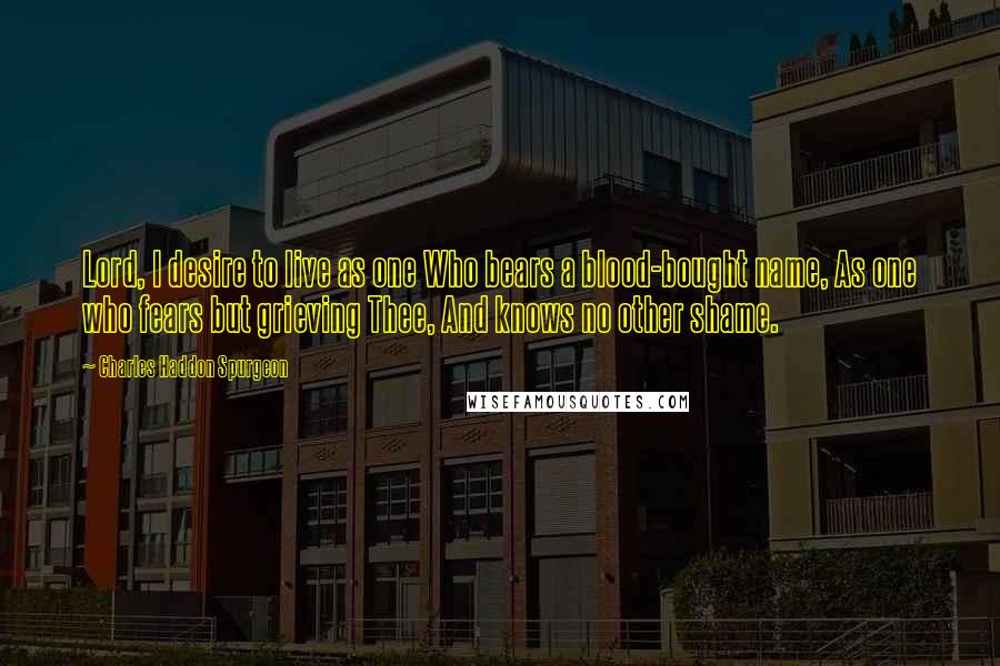 Charles Haddon Spurgeon Quotes: Lord, I desire to live as one Who bears a blood-bought name, As one who fears but grieving Thee, And knows no other shame.