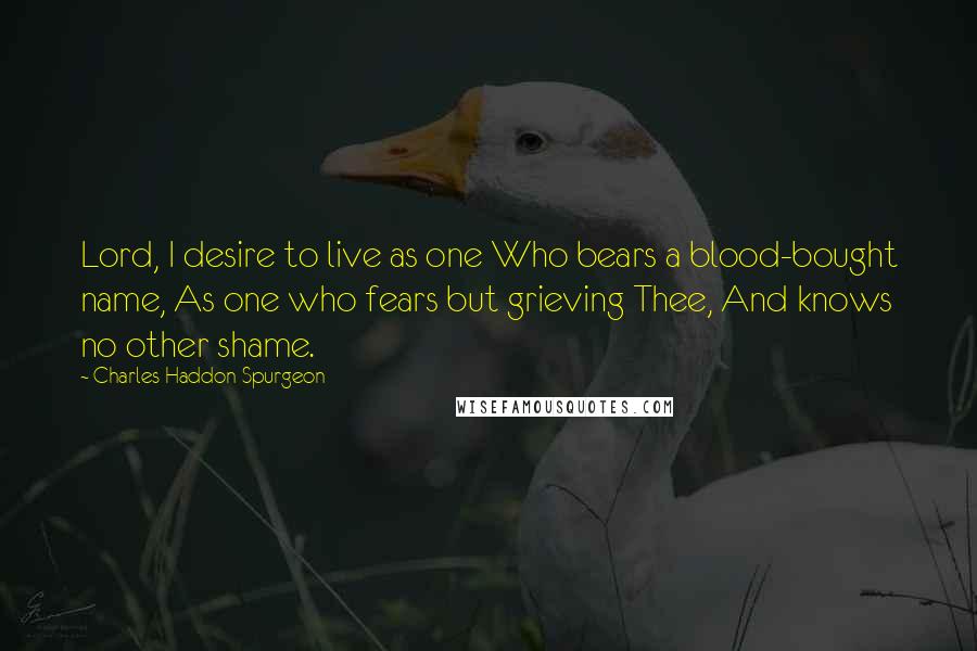 Charles Haddon Spurgeon Quotes: Lord, I desire to live as one Who bears a blood-bought name, As one who fears but grieving Thee, And knows no other shame.