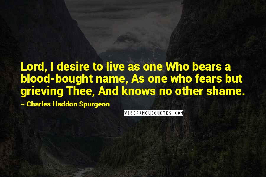 Charles Haddon Spurgeon Quotes: Lord, I desire to live as one Who bears a blood-bought name, As one who fears but grieving Thee, And knows no other shame.