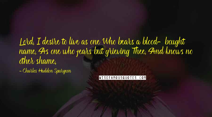 Charles Haddon Spurgeon Quotes: Lord, I desire to live as one Who bears a blood-bought name, As one who fears but grieving Thee, And knows no other shame.