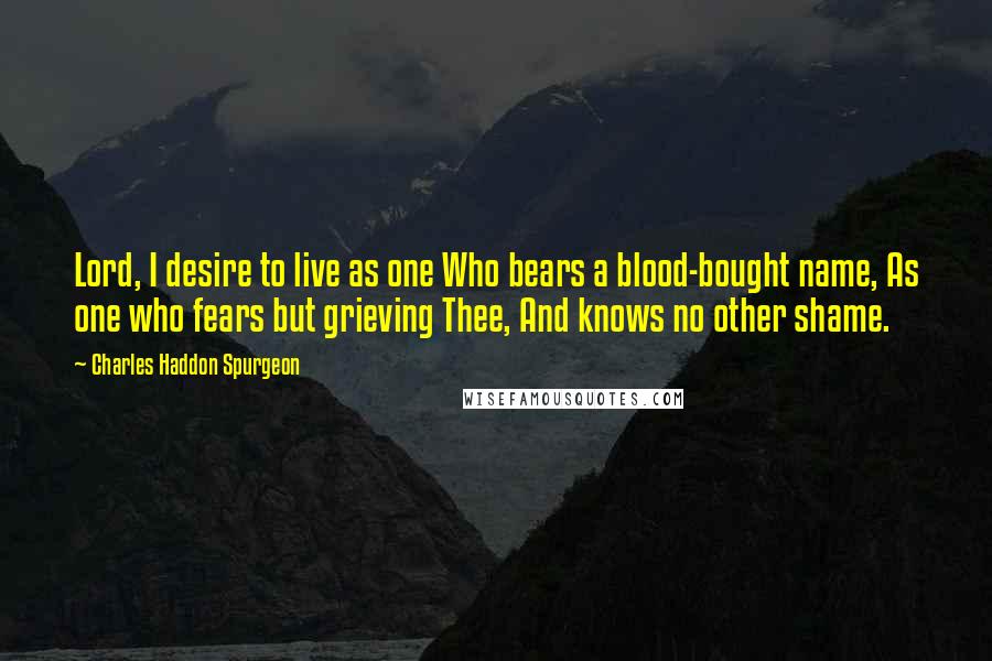 Charles Haddon Spurgeon Quotes: Lord, I desire to live as one Who bears a blood-bought name, As one who fears but grieving Thee, And knows no other shame.