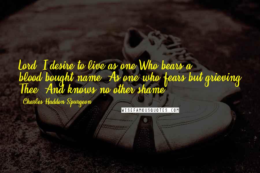 Charles Haddon Spurgeon Quotes: Lord, I desire to live as one Who bears a blood-bought name, As one who fears but grieving Thee, And knows no other shame.