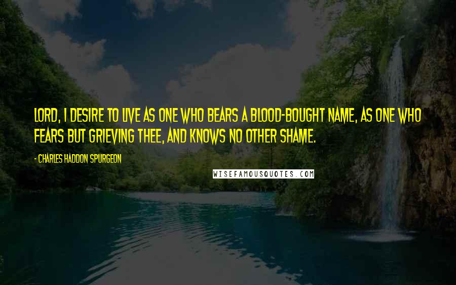 Charles Haddon Spurgeon Quotes: Lord, I desire to live as one Who bears a blood-bought name, As one who fears but grieving Thee, And knows no other shame.