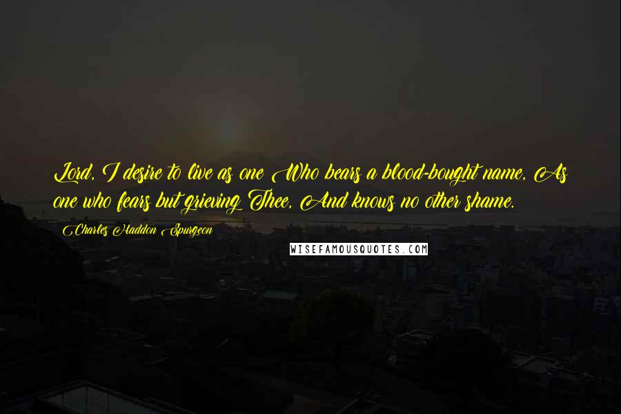 Charles Haddon Spurgeon Quotes: Lord, I desire to live as one Who bears a blood-bought name, As one who fears but grieving Thee, And knows no other shame.