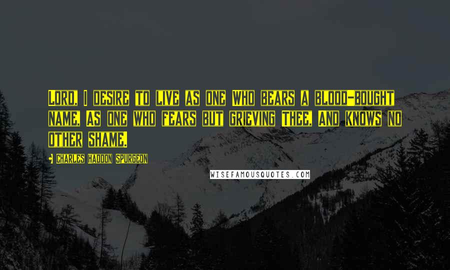 Charles Haddon Spurgeon Quotes: Lord, I desire to live as one Who bears a blood-bought name, As one who fears but grieving Thee, And knows no other shame.