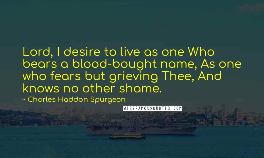 Charles Haddon Spurgeon Quotes: Lord, I desire to live as one Who bears a blood-bought name, As one who fears but grieving Thee, And knows no other shame.