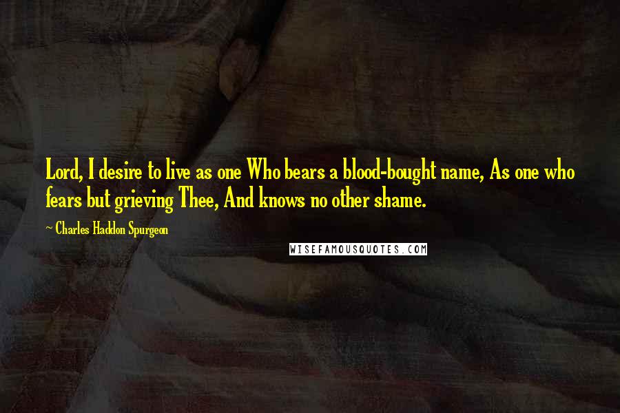Charles Haddon Spurgeon Quotes: Lord, I desire to live as one Who bears a blood-bought name, As one who fears but grieving Thee, And knows no other shame.
