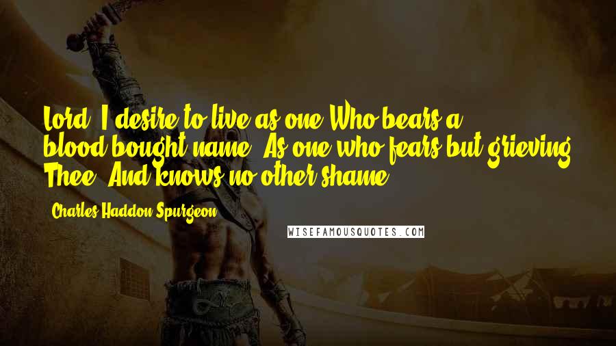 Charles Haddon Spurgeon Quotes: Lord, I desire to live as one Who bears a blood-bought name, As one who fears but grieving Thee, And knows no other shame.