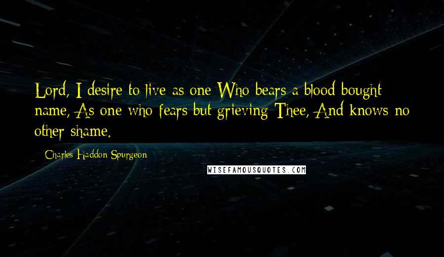 Charles Haddon Spurgeon Quotes: Lord, I desire to live as one Who bears a blood-bought name, As one who fears but grieving Thee, And knows no other shame.