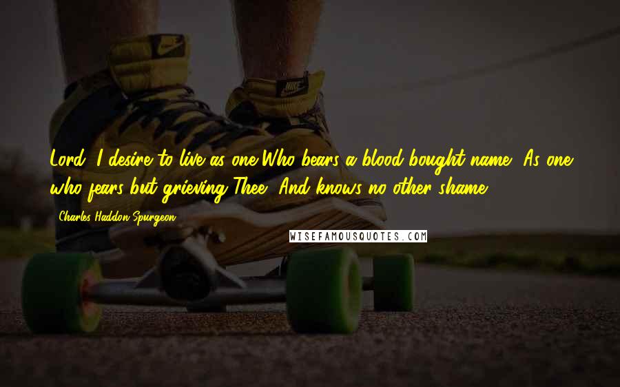 Charles Haddon Spurgeon Quotes: Lord, I desire to live as one Who bears a blood-bought name, As one who fears but grieving Thee, And knows no other shame.