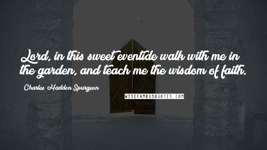 Charles Haddon Spurgeon Quotes: Lord, in this sweet eventide walk with me in the garden, and teach me the wisdom of faith.
