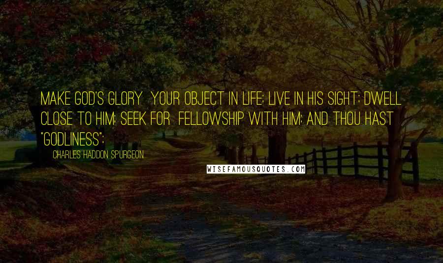 Charles Haddon Spurgeon Quotes: Make God's glory your object in life; live in his sight; dwell close to him; seek for fellowship with him; and thou hast "godliness";