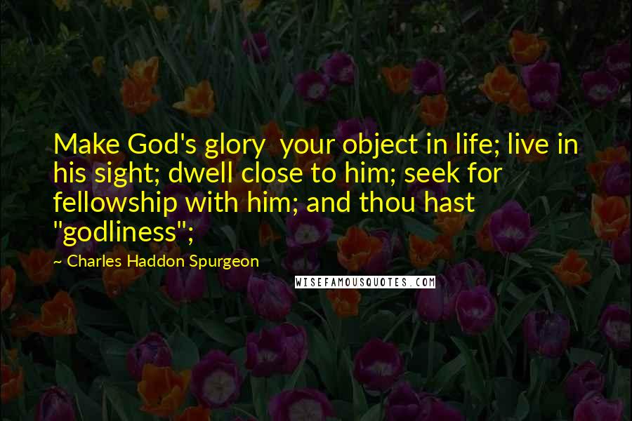 Charles Haddon Spurgeon Quotes: Make God's glory  your object in life; live in his sight; dwell close to him; seek for  fellowship with him; and thou hast "godliness";