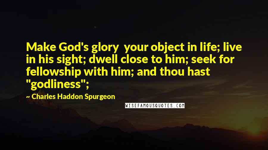 Charles Haddon Spurgeon Quotes: Make God's glory  your object in life; live in his sight; dwell close to him; seek for  fellowship with him; and thou hast "godliness";