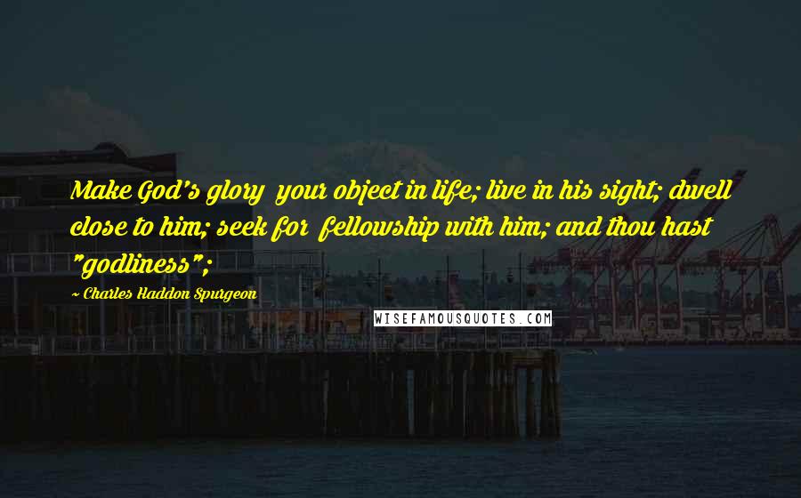 Charles Haddon Spurgeon Quotes: Make God's glory  your object in life; live in his sight; dwell close to him; seek for  fellowship with him; and thou hast "godliness";