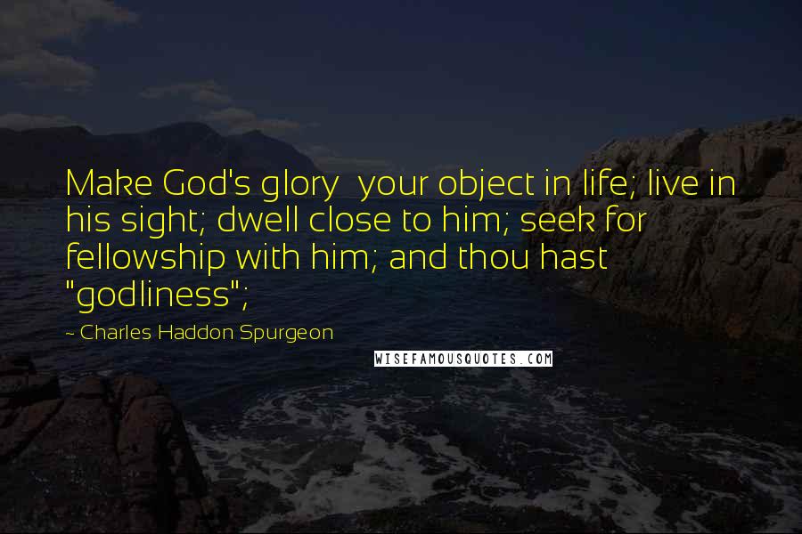 Charles Haddon Spurgeon Quotes: Make God's glory  your object in life; live in his sight; dwell close to him; seek for  fellowship with him; and thou hast "godliness";