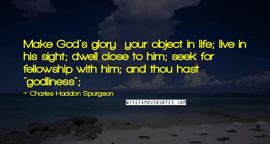 Charles Haddon Spurgeon Quotes: Make God's glory  your object in life; live in his sight; dwell close to him; seek for  fellowship with him; and thou hast "godliness";