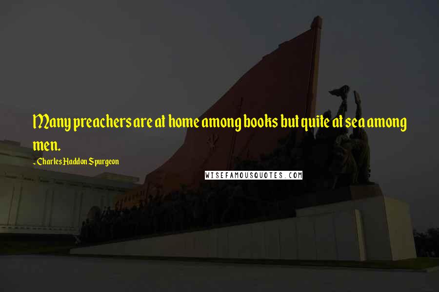Charles Haddon Spurgeon Quotes: Many preachers are at home among books but quite at sea among men.