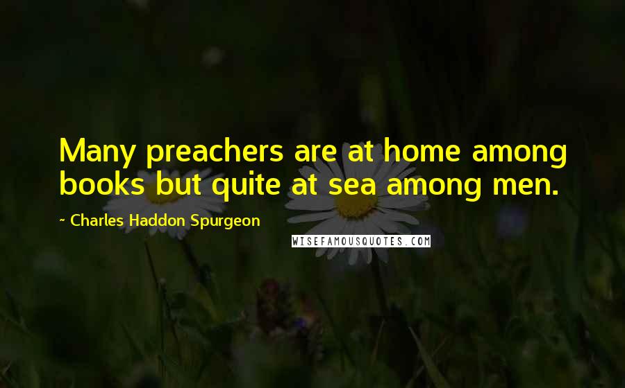 Charles Haddon Spurgeon Quotes: Many preachers are at home among books but quite at sea among men.