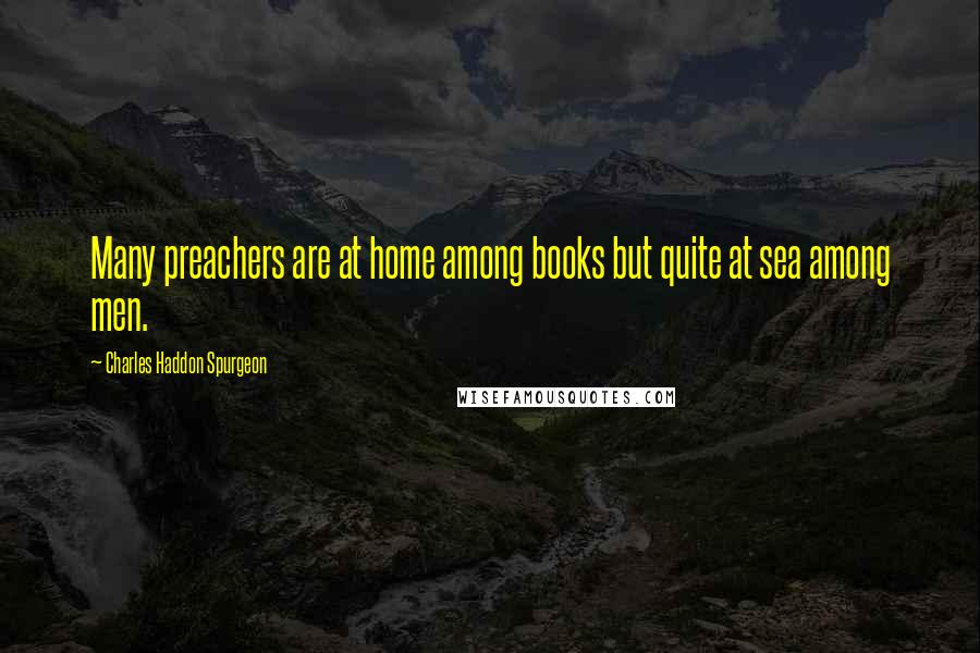 Charles Haddon Spurgeon Quotes: Many preachers are at home among books but quite at sea among men.