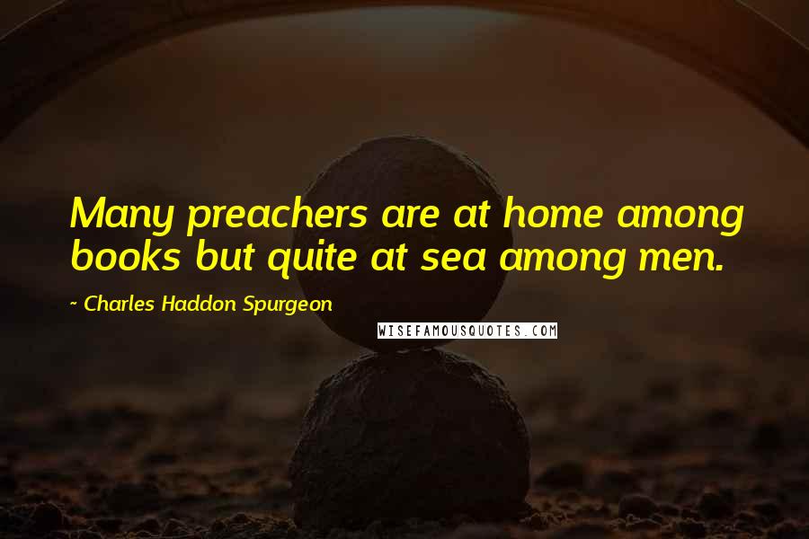 Charles Haddon Spurgeon Quotes: Many preachers are at home among books but quite at sea among men.