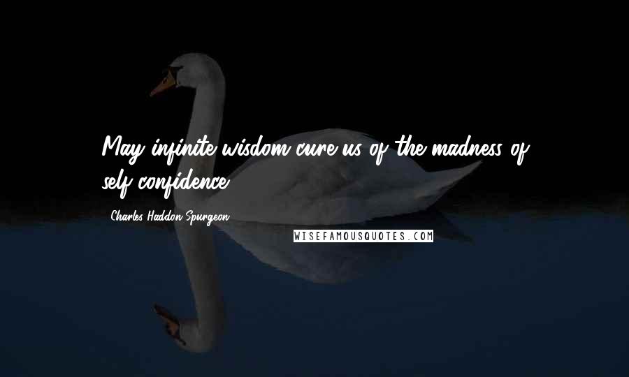 Charles Haddon Spurgeon Quotes: May infinite wisdom cure us of the madness of self-confidence.