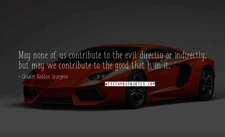 Charles Haddon Spurgeon Quotes: May none of us contribute to the evil directly or indirectly, but may we contribute to the good that is in it.