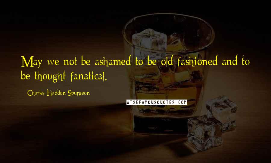 Charles Haddon Spurgeon Quotes: May we not be ashamed to be old fashioned and to be thought fanatical.