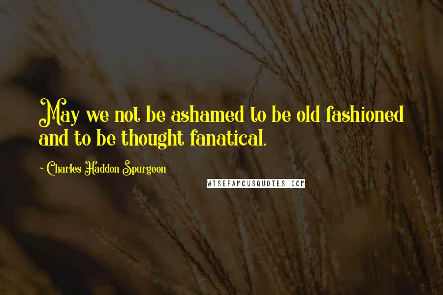 Charles Haddon Spurgeon Quotes: May we not be ashamed to be old fashioned and to be thought fanatical.