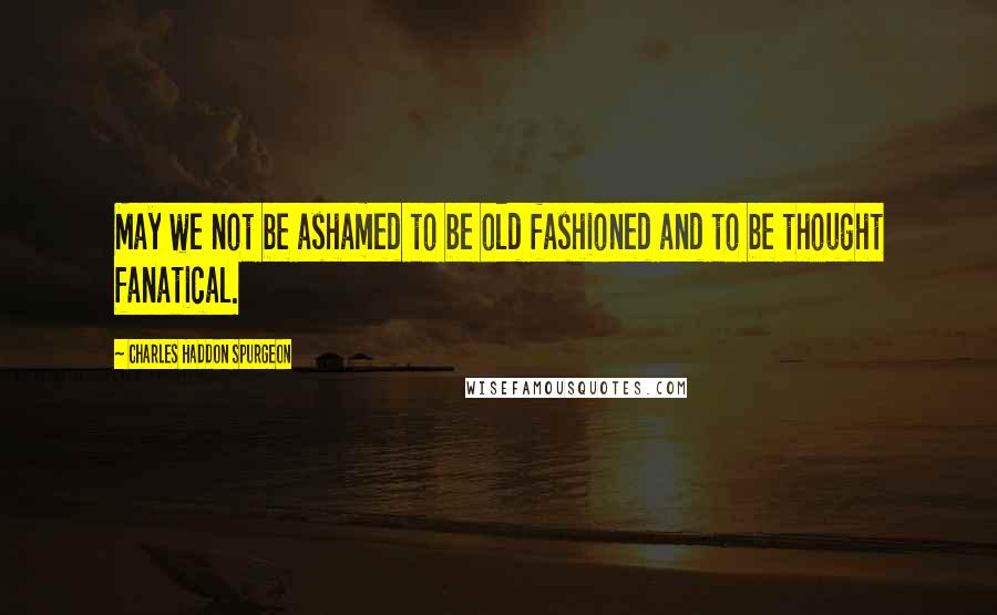 Charles Haddon Spurgeon Quotes: May we not be ashamed to be old fashioned and to be thought fanatical.