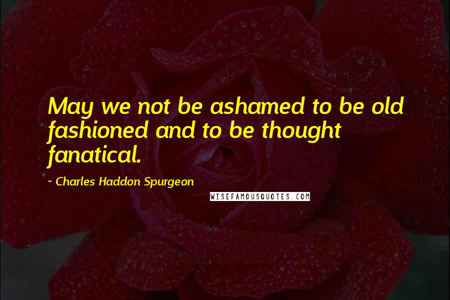 Charles Haddon Spurgeon Quotes: May we not be ashamed to be old fashioned and to be thought fanatical.