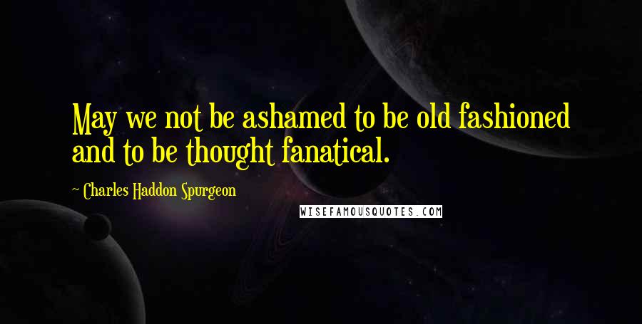 Charles Haddon Spurgeon Quotes: May we not be ashamed to be old fashioned and to be thought fanatical.