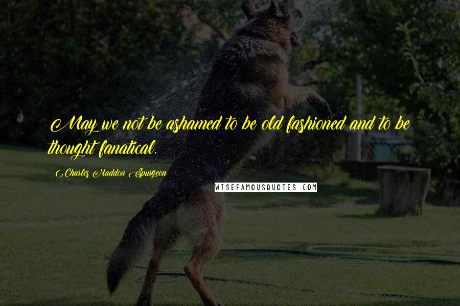 Charles Haddon Spurgeon Quotes: May we not be ashamed to be old fashioned and to be thought fanatical.