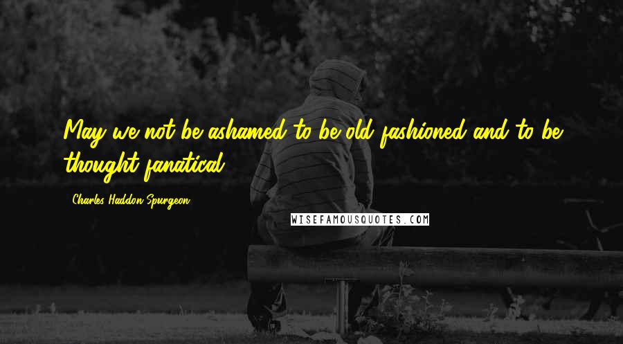 Charles Haddon Spurgeon Quotes: May we not be ashamed to be old fashioned and to be thought fanatical.