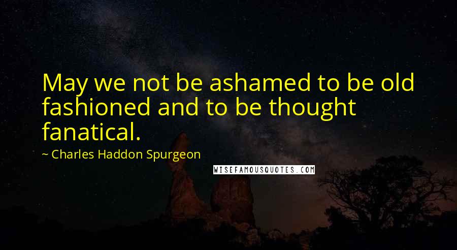 Charles Haddon Spurgeon Quotes: May we not be ashamed to be old fashioned and to be thought fanatical.