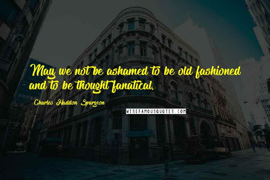 Charles Haddon Spurgeon Quotes: May we not be ashamed to be old fashioned and to be thought fanatical.