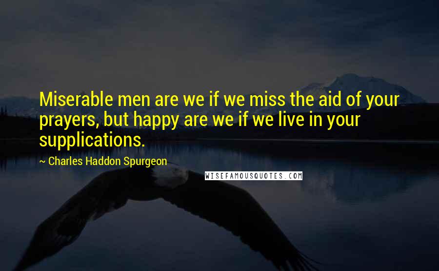 Charles Haddon Spurgeon Quotes: Miserable men are we if we miss the aid of your prayers, but happy are we if we live in your supplications.