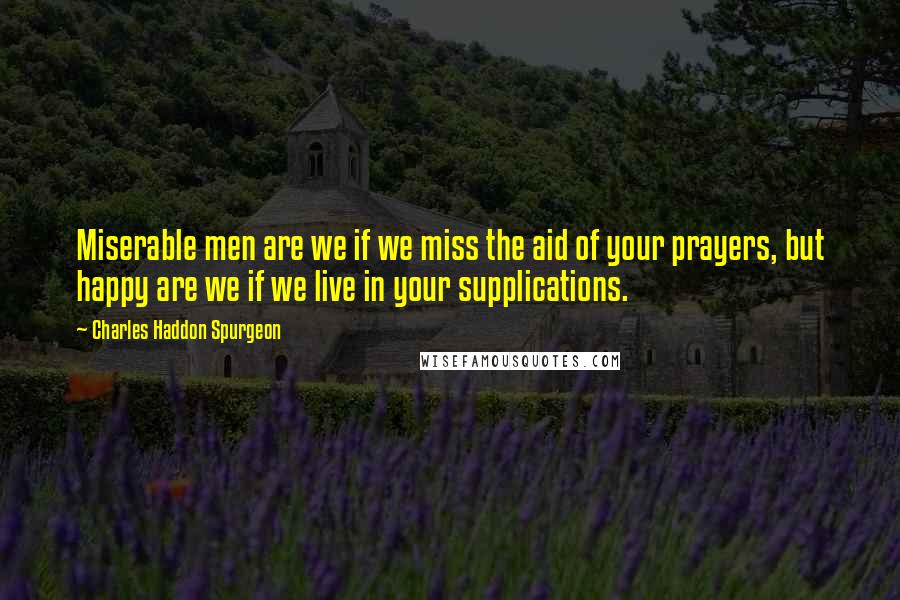 Charles Haddon Spurgeon Quotes: Miserable men are we if we miss the aid of your prayers, but happy are we if we live in your supplications.