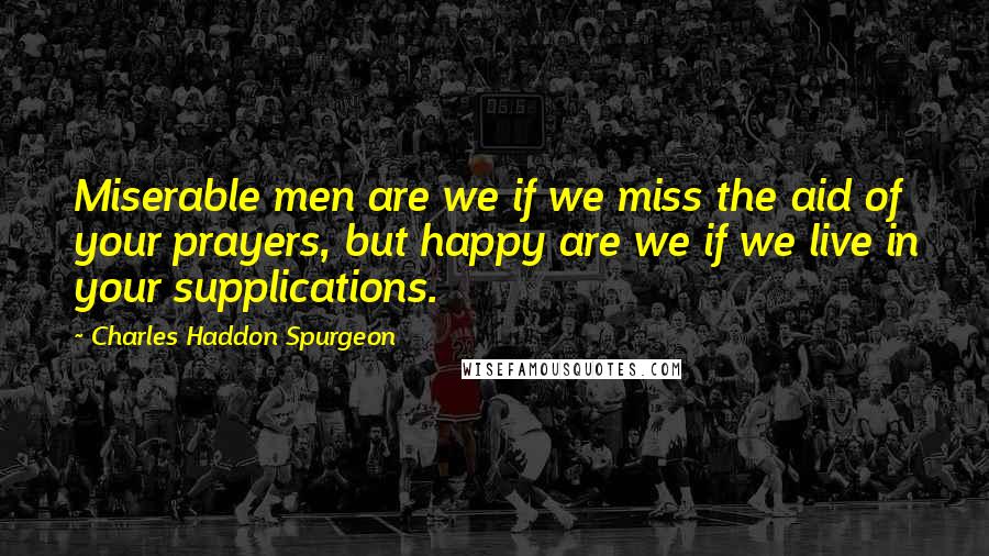 Charles Haddon Spurgeon Quotes: Miserable men are we if we miss the aid of your prayers, but happy are we if we live in your supplications.