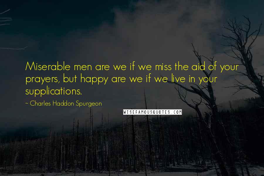 Charles Haddon Spurgeon Quotes: Miserable men are we if we miss the aid of your prayers, but happy are we if we live in your supplications.