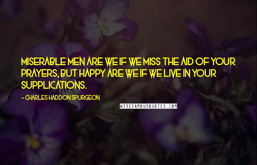 Charles Haddon Spurgeon Quotes: Miserable men are we if we miss the aid of your prayers, but happy are we if we live in your supplications.
