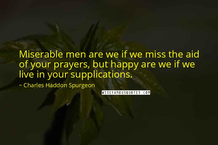 Charles Haddon Spurgeon Quotes: Miserable men are we if we miss the aid of your prayers, but happy are we if we live in your supplications.