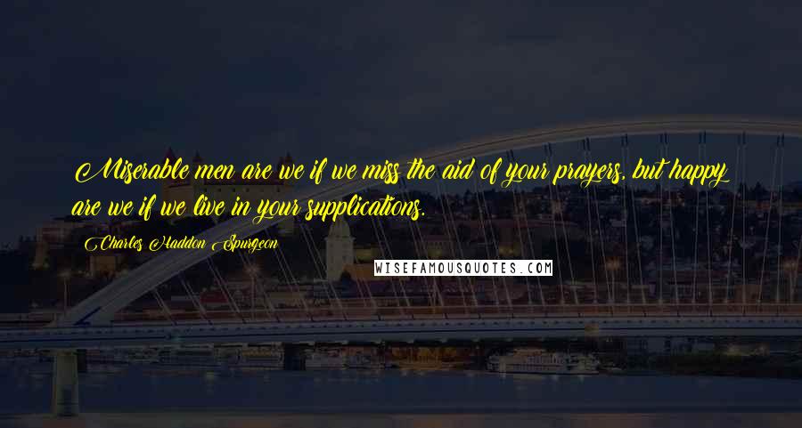 Charles Haddon Spurgeon Quotes: Miserable men are we if we miss the aid of your prayers, but happy are we if we live in your supplications.