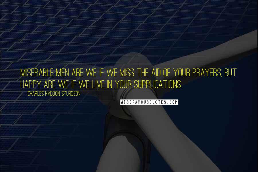 Charles Haddon Spurgeon Quotes: Miserable men are we if we miss the aid of your prayers, but happy are we if we live in your supplications.