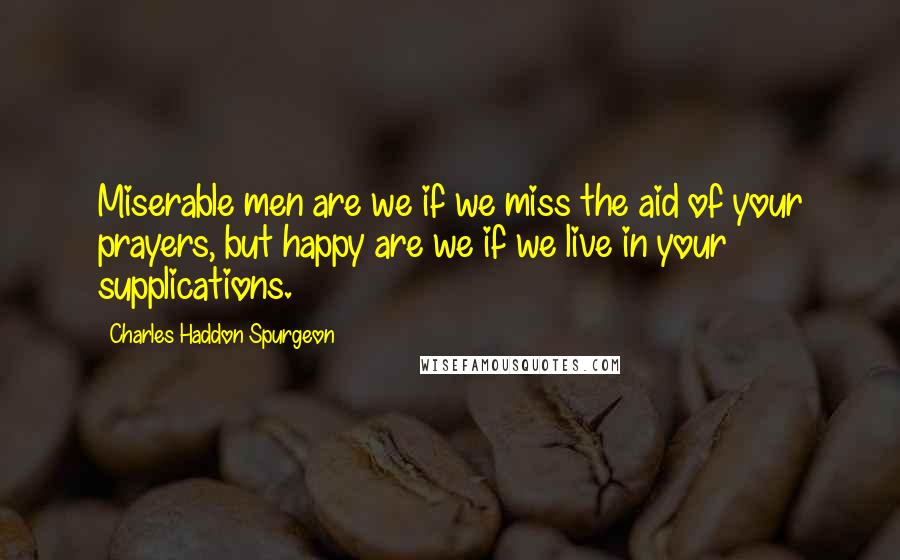 Charles Haddon Spurgeon Quotes: Miserable men are we if we miss the aid of your prayers, but happy are we if we live in your supplications.